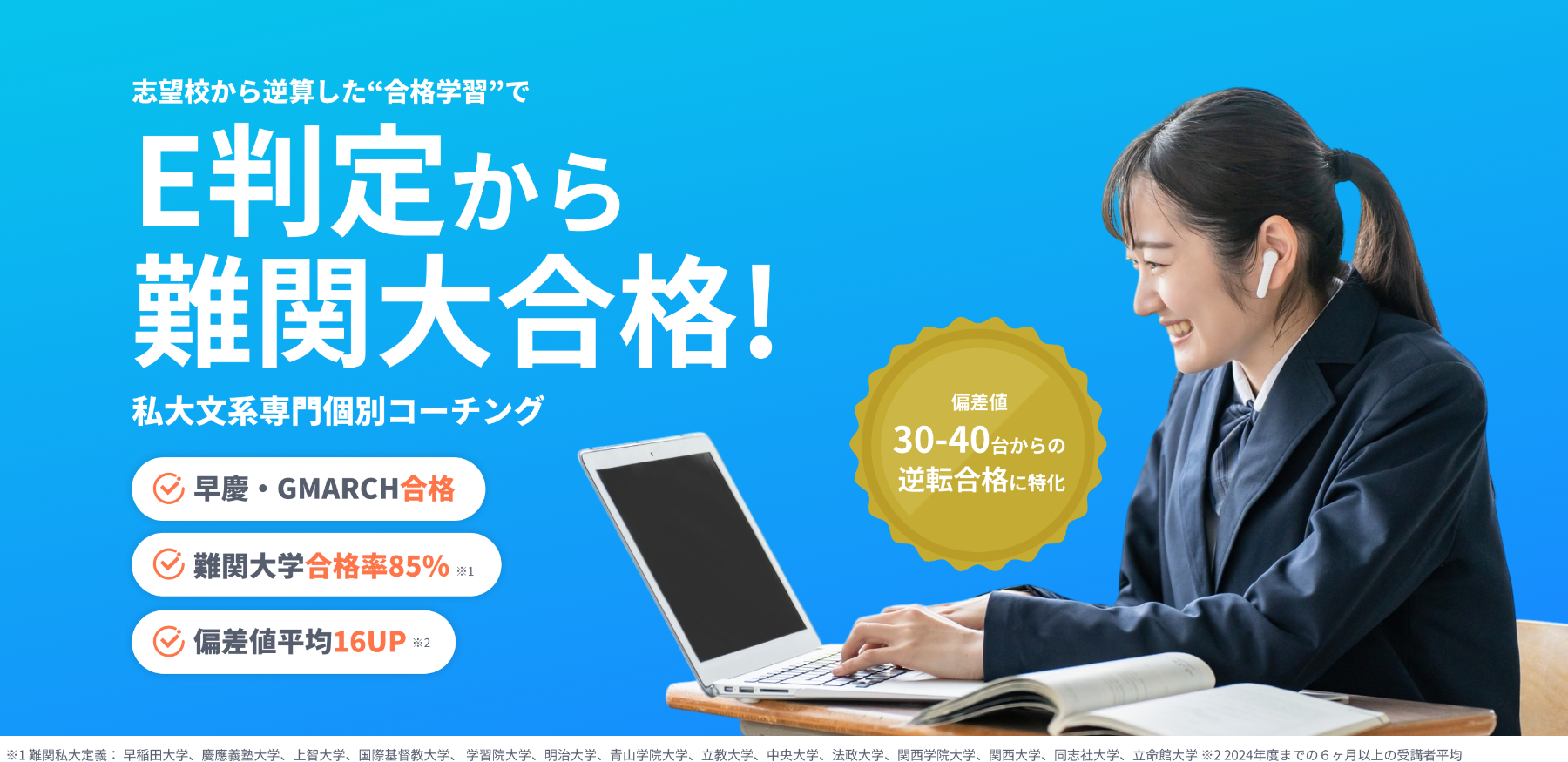 志望校から逆算した“合格学習”でE判定から難関大合格!私大文系専門個別コーチング 早慶・GMARCH合格 難関大学合格率85％ 偏差値平均16UP 偏差値30-40台からの逆転合格に特化 ※1 難関私大定義： 早稲田大学、慶應義塾大学、上智大学、国際基督教大学、 学習院大学、明治大学、青山学院大学、立教大学、中央大学、法政大学、関西学院大学、関西大学、同志社大学、立命館大学 ※2 2024年度までの６ヶ月以上の受講者平均