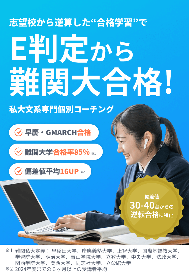 志望校から逆算した“合格学習”でE判定から難関大合格!私大文系専門個別コーチング 早慶・GMARCH合格 難関大学合格率85% 偏差値平均16UP 偏差値30-40台からの逆転合格に特化 ※1 難関私大定義: 早稲田大学、慶應義塾大学、上智大学、国際基督教大学、 学習院大学、明治大学、青山学院大学、立教大学、中央大学、法政大学、関西学院大学、関西大学、同志社大学、立命館大学 ※2 2024年度までの6ヶ月以上の受講者平均