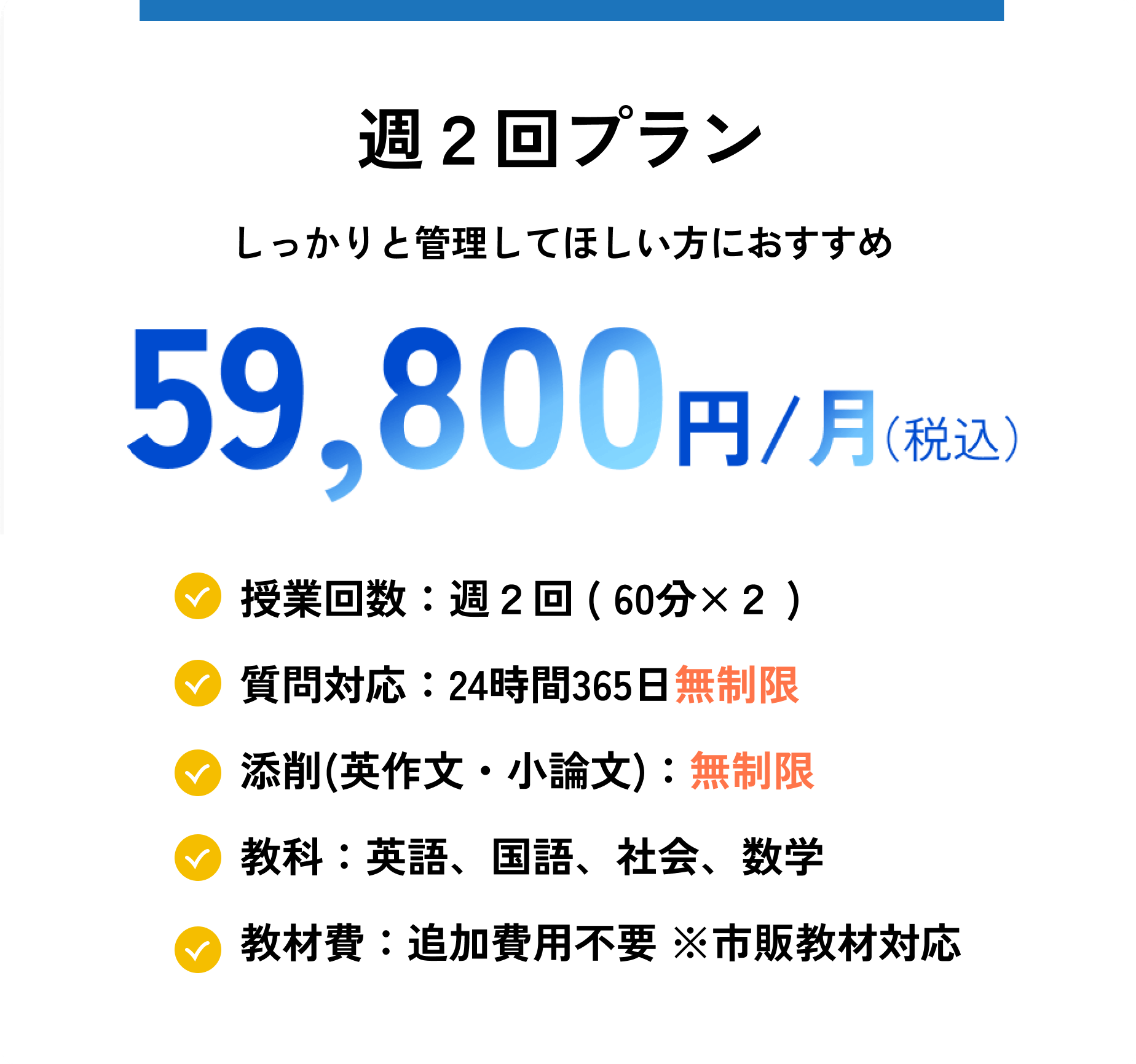 週2回プラン
しっかりと管理してほしい方におすすめ
59800円税込
授業回数:週2回 ( 60分×2 )
質問対応:24時間365日無制限
添削(英作文・小論文):無制限
教科:英語、国語、社会、数学
教材費:追加費用不要 ※市販教材対応